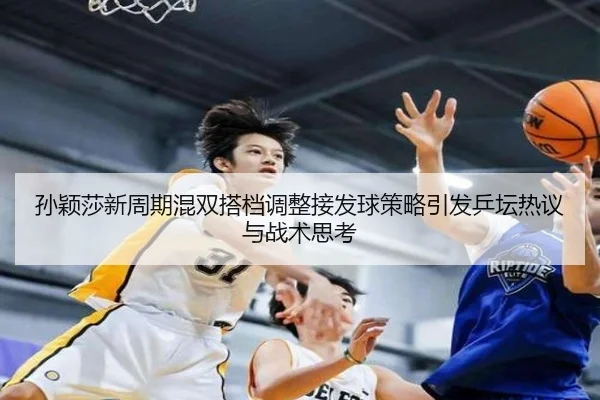 孙颖莎新周期混双搭档调整接发球策略引发乒坛热议与战术思考